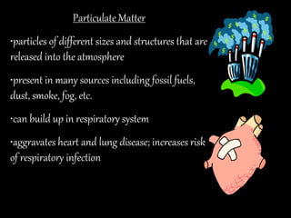 Particulate Matter
•particles of different sizes and structures that are
released into the atmosphere
•present in many sources including fossil fuels,
dust, smoke, fog, etc.
•can build up in respiratory system
•aggravates heart and lung disease; increases risk
of respiratory infection
 