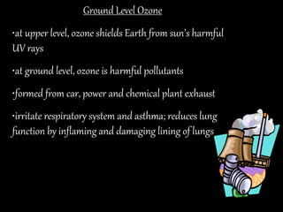 Ground Level Ozone
•at upper level, ozone shields Earth from sun’s harmful
UV rays
•at ground level, ozone is harmful pollutants
•formed from car, power and chemical plant exhaust
•irritate respiratory system and asthma; reduces lung
function by inflaming and damaging lining of lungs
 