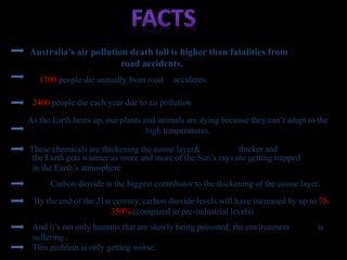 Australia's air pollution death toll is higher than fatalities from
road accidents.
1700 people die annually from road accidents.
2400 people die each year due to air pollution
And it’s not only humans that are slowly being poisoned; the environment is
suffering .
These chemicals are thickening the ozone layer&
the Earth gets warmer as more and more of the Sun’s rays are getting trapped
in the Earth’s atmosphere
thicker and
Carbon dioxide is the biggest contributor to the thickening of the ozone layer.
By the end of the 21st century, carbon dioxide levels will have increased by up to 75-
350% (compared to pre-industrial levels)
As the Earth heats up, our plants and animals are dying because they can’t adapt to the
high temperatures.
This problem is only getting worse.
 