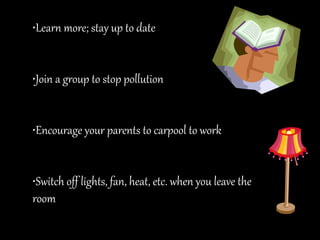 •Learn more; stay up to date
•Join a group to stop pollution
•Encourage your parents to carpool to work
•Switch off lights, fan, heat, etc. when you leave the
room
 
