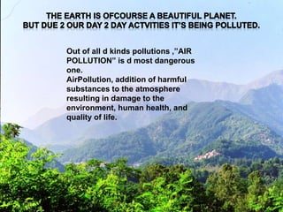 Out of all d kinds pollutions ,”AIR
POLLUTION” is d most dangerous
one.
AirPollution, addition of harmful
substances to the atmosphere
resulting in damage to the
environment, human health, and
quality of life.
 