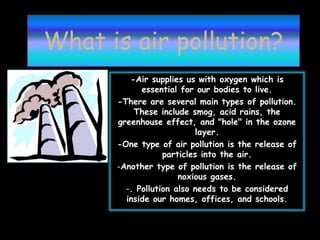 What is air pollution?
-Air supplies us with oxygen which is
essential for our bodies to live.
-There are several main types of pollution.
These include smog, acid rains, the
greenhouse effect, and "hole" in the ozone
layer.
-One type of air pollution is the release of
particles into the air.
-Another type of pollution is the release of
noxious gases.
-. Pollution also needs to be considered
inside our homes, offices, and schools.
 