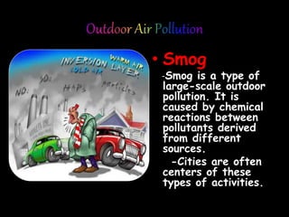 • Smog
-Smog is a type of
large-scale outdoor
pollution. It is
caused by chemical
reactions between
pollutants derived
from different
sources.
-Cities are often
centers of these
types of activities.
 