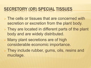 SECRETORY (OR) SPECIAL TISSUES
 The cells or tissues that are concerned with
secretion or excretion from the plant body.
 They are located in different parts of the plant
body and are widely distributed.
 Many plant secretions are of high
considerable economic importance.
 They include rubber, gums, oils, resins and
mucilage.
 
