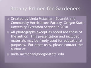 Botany Primer for GardenersCreated by Linda McMahan, Botanist and Community Horticulture Faculty, Oregon State University Extension Service in 2010All photographs except as noted are those of the author.  This presentation and included materials may be freely used for educational purposes.  For other uses, please contact the author atlinda.mcmahan@oregonstate.edu