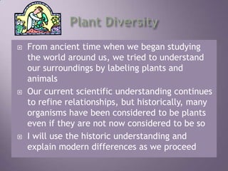 Plant DiversityFrom ancient time when we began studying the world around us, we tried to understand our surroundings by labeling plants and animalsOur current scientific understanding continues to refine relationships, but historically, many organisms have been considered to be plants even if they are not now considered to be soI will use the historic understanding and explain modern differences as we proceed 