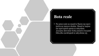 Bota reale
• Ne jeten reale ne mund te flasim me njeri-
tjetrin ne menyre direkte. Mund te luajme
me njeri-tjetrin sporte te ndryshme
,kryejme aktivitete fizike,mund te lexojmë
libra dhe enciklopedi te ndryshime etj.
 