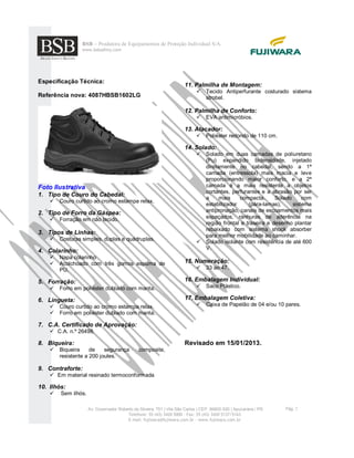 BSB – Produtora de Equipamentos de Proteção Individual S/A.
www.bsbsafety.com
Pág. 2Av. Governador Roberto da Silveira, 751 | Vila São Carlos | CEP. 86800-520 | Apucarana / PR
Telefone: 55 (43) 3420 5000 - Fax: 55 (43) 3420 5137/5163
E-mail: fujiwara@fujiwara.com.br - www.fujiwara.com.br
Especificação Técnica:
Referência nova: 4087HBSB1602LG
Foto Ilustrativa
1. Tipo de Couro do Cabedal:
 Couro curtido ao cromo estampa relax.
2. Tipo de Forro da Gáspea:
 Forração em não tecido.
3. Tipos de Linhas:
 Costuras simples, duplas e quádruplas.
4. Colarinho:
 Napa colarinho
 Acolchoado com três gomos espuma de
PU.
5. Forração:
 Forro em poliéster dublado com manta.
6. Lingueta:
 Couro curtido ao cromo estampa relax.
 Forro em poliéster dublado com manta.
7. C.A. Certificado de Aprovação:
 C.A. n.º 26498.
8. Biqueira:
 Biqueira de segurança composite,
resistente a 200 joules.
9. Contraforte:
 Em material resinado termoconformada
10. Ilhós:
 Sem ilhós.
11. Palmilha de Montagem:
 Tecido Antiperfurante costurado sistema
strobel.
12. Palmilha de Conforto:
 EVA antimicróbios.
13. Atacador:
 Poliéster redondo de 110 cm.
14. Solado:
 Solado em duas camadas de poliuretano
(Pu) expandido bidensidade, injetado
diretamente no cabedal, sendo a 1ª
camada (entressola) mais macia e leve
proporcionando maior conforto, e a 2ª
camada é a mais resistente a objetos
cortantes, perfurantes e a abrasão por ser
a mais compacta. Solado com
estabilizador (pára-lamas), sistema
antipronação, canais de escoamentos mais
espaçados, ranhuras de aderência na
região frontal e traseira e desenho plantar
rebaixado com sistema shock absorber
para melhor mobilidade ao caminhar.
 Solado isolante com resistência de até 600
V.
15. Numeração:
 33 ao 47.
16. Embalagem Individual:
 Saco Plástico.
17. Embalagem Coletiva:
 Caixa de Papelão de 04 e/ou 10 pares.
Revisado em 15/01/2013.
 