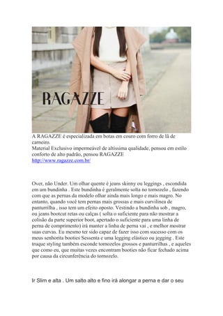 A RAGAZZE é especializada em botas em couro com forro de lã de
carneiro.
Material Exclusivo impermeável de altíssima qualidade, pensou em estilo
conforto de alto padrão, pensou RAGAZZE
http://www.ragazze.com.br/
Over, não Under. Um olhar quente é jeans skinny ou leggings , escondida
em um bundinha . Este bundinha é geralmente solta no tornozelo , fazendo
com que as pernas da modelo olhar ainda mais longo e mais magro. No
entanto, quando você tem pernas mais grossas e mais curvilínea de
panturrilha , isso tem um efeito oposto. Vestindo a bundinha sob , magro,
ou jeans bootcut retas ou calças ( solta o suficiente para não mostrar a
colisão da parte superior boot, apertado o suficiente para uma linha de
perna de comprimento) irá manter a linha de perna vai , e melhor mostrar
suas curvas. Eu mesmo ter sido capaz de fazer isso com sucesso com os
meus senhorita booties Sessenta e uma legging elástico ou jegging . Este
truque styling também esconde tornozelos grossos e panturrilhas , e aqueles
que como eu, que muitas vezes encontram booties não ficar fechado acima
por causa da circunferência do tornozelo.
Ir Slim e alta . Um salto alto e fino irá alongar a perna e dar o seu
 