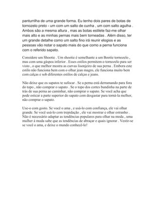 panturrilha de uma grande forma. Eu tenho dois pares de botas de
tornozelo preto - um com um salto de cunha , um com salto agulha .
Ambos são a mesma altura , mas as botas estilete faz-me olhar
mais alto e as minhas pernas mais bem torneadas . Além disso, ter
um grande detalhe como um salto fino irá reunir elogios e as
pessoas vão notar o sapato mais do que como a perna funciona
com o referido sapato.
Considere um Shootie . Um shootie é semelhante a um Bootie tornozelo ,
mas com uma gáspea inferior . Esses estilos permitem o tornozelo para ser
visto , o que melhor mostra as curvas lisonjeiro de sua perna . Embora este
estilo não funciona bem com o olhar jean magro, ele funciona muito bem
com calças e sob diferentes estilos de calças e jeans.
Não deixe que os sapatos te sufocar . Se a perna está derramando para fora
do topo , não comprar o sapato . Se o topo dos cortes bundinha na parte de
trás de sua perna ao caminhar, não comprar o sapato. Se você acha que
pode esticar a parte superior do sapato com desgastar para torná-la melhor,
não comprar o sapato.
Use-o com gosto. Se você o ama , e usá-lo com confiança, ele vai olhar
grande. Se você usá-lo com trepidação , ele vai mostrar e olhar estranho .
Não é necessário adaptar as tendências populares para olhar na moda , uma
mulher à moda sabe que as tendências de abraçar e quais ignorar . Vestir-se
se você o ama, e deixe o mundo conhecê-lo!
 