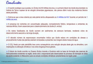  O evento ecológico que sucedeu no Árctico há 49 milhões de anos, é o primeiro bloom de Azolla documentado na
história da Terra e apesar de ter atingido dimensões gigantescas, não parece diferir muito dos modernos blooms
deste pteridófito.
 Estima-se que a área coberta por esta planta tenha ultrapassado os 4 milhões de Km2 durante um período de 1
milhão de anos.
 A presença de nutrientes em concentração adequada, nomeadamente fósforo, temperatura e ambientes de
natureza lêntica, foram essenciais para o desenvolvimento de Azolla (A. arctica)
 Os restos fossilizados de Azolla ocorrem em sedimentos de estrutura laminada, revelando ciclos de
desenvolvimento sasonal ou de longa duração.
 O elevado número de esporocarpos encontrados indicia que Azolla estava em condições de stresse e
provavelmente muitas das plantas estariam enraizadas e presentes nas margens desta massa de água.
 O CO2 fixado por este pteridófito teve como consequência uma redução abrupta deste gás na atmosfera, com
implicações na alteração climática e nos ciclos biogeoquímicos globais.
 O bloom de Azolla ocorrido no Oceano Árctico durante o Eocénico está na base da formação das reservas de
hidrocarbonetos existentes na região, tendo sido o responsável pelo desencadear do processo de transição do clima
de estufa existente no Mesozóico para as actuais condições climáticas características da região polar.
Conclusões
© Biologia (Botânica) 2012/13 Francisco Carrapiço
 
