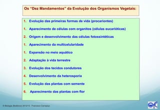 Os “Dez Mandamentos” da Evolução dos Organismos Vegetais:
1. Evolução das primeiras formas de vida (procariontes)
1. Aparecimento de células com organitos (células eucarióticas)
2. Origem e desenvolvimento das células fotossintéticas
1. Aparecimento da multicelularidade
1. Expansão no meio aquático
2. Adaptação à vida terrestre
3. Evolução dos tecidos condutores
4. Desenvolvimento da heterosporia
5. Evolução das plantas com semente
6. Aparecimento das plantas com flor
© Biologia (Botânica) 2012/13 Francisco Carrapiço
 