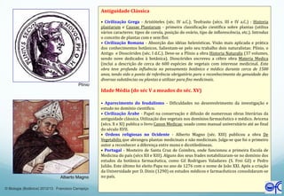 Alberto Magno
Plínio
Antiguidade Clássica
• Civilização Grega - Aristóteles (séc. IV a.C.); Teofrasto (sécs. III e IV a.C.) : Historia
plantarum e Causae Plantarum - primeira classificação científica sobre plantas (utiliza
vários caracteres: tipos de corola, posição do ovário, tipo de inflorescência, etc.). Introduz
o conceito de plantas com e sem flor.
• Civilização Romana - Absorção das idéias helenísticas. Visão mais aplicada e prática
dos conhecimentos botânicos. Salientam-se pelo seu trabalho dois naturalistas: Plínio, o
Antigo e Dioscórides (séc. I d.C.). Deve-se a Plínio a obra Historia Naturalis (37 volumes,
sendo nove dedicados à botânica). Dioscórides escreveu a cébre obra Materia Medica
(inclui a descrição de cerca de 600 espécies de vegetais com interesse medicinal. Esta
obra teve profunda influência no pensamento botânico e médico durante cerca de 1500
anos, tendo sido o ponto de referência obrigatório para o reconhecimento da genuidade das
diversas substâncias ou plantas a utilizar para fins medicinais.
Idade Média (do séc V a meados do séc. XV)
• Aparecimento do feudalismo - Dificuldades no desenvolvimento da investigação e
estudo no domínio científico.
• Civilização Árabe - Papel na conservação e difusão de numerosas obras literárias da
antiguidade clássica. Utilização dos vegetais nos domínios farmacêutico e médico. Avicena
(sécs. X e XI) publica o livro Canon Medicae, usado como manual universitário até ao final
do século XVII.
• Ordens religiosas no Ocidente - Alberto Magno (séc. XIII) publicou a obra De
Vegetabilis que abrangeu plantas medicinais e não medicinais. Julga-se que foi o primeiro
autor a reconhecer a diferença entre mono e dicotiledóneas.
• Portugal - Mosteiro de Santa Cruz de Coimbra, onde funcionou a primeira Escola de
Medicina do país (sécs XII e XIII). Alguns dos seus frades notabilizaram-se no domínio dos
estudos da botânica farmacêutica, como Gil Rodrigues Valadares (S. Frei Gil) e Pedro
Julião. Este último foi eleito Papa no ano de 1276 com o nome de João XXI. Após a criação
da Universidade por D. Dinis (1290) os estudos médicos e farmacêuticos consolidaram-se
no país.
© Biologia (Botânica) 2012/13 Francisco Carrapiço
 