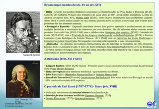 Renascença (meados do séc. XV ao séc. XVI)
• Itália - Criação dos Jardins Botânicos associados às Universidades de Pisa, Pádua e Florença (1546).
Conceito de herbário. O papel dos trabalhos de Luca Ghini (1490-1556) nestes conceitos.; A obra de
Andrea Cesalpino (séc. XVI), Plantis Libri (1583), como marco importante para posteriores autores.
Nesta obra, o autor tentou fundir no seu sistema classificativo as idéias aristotélicas com outras mais
próximas das dos sistemas naturais.
• Portugal e Espanha - Expansão marítima destes dois países permitiu o conhecimento de novas
espécies botânicas e renovação do interesse por este domínio. São de salientar vários autores neste
período: Garcia de Orta (1501-1568) com a célebre obra Colóquios dos simples ...(1563); Cristóvão da
Costa (1525-1593) com o Tractado de las drogas y medicinas de las Indias Orientales (1578) e Amatus
Lusitanus (João Rodrigues de Castelo Branco, 1511-1568) com as Centurias das Curas Medicinais e
Comentários sobre Dioscórides. Perseguições movidas pela Inquisição e suas consequências.
• Alemanha - No domínio da botânica farmacêutica são de salientar os trabalhos de Otto Brunfels,
Jerome Bock e Leonhard Fucks. O livro de Bock intitulado Neu Kreutterbuch (Novo Livro de Botânica,
1539) foi escrito em língua alemã e não em latim, reconhecendo pela primeira vez o papel dos factores
ambientais no desenvolvimento dos vegetais.
A transição (sécs. XVI e XVII)
• Gaspard Bauhin (1560-1624) (Suíço) - Primeiro autor a usar a nomenclatura binomial. Sua principal
obra: Pinax Theatri Botanici.
• Listas de vegetais com interesse medicinal - aparecimento das floras.
• John Ray (inglês) (Methodus Plantarum Nova e Historia Plantarum).
• Joseph de Tournefort (Francês) (Institutiones Rei Herbarie). Este autor esteve em Portugal no ano de
1689, tendo referenciado 620 espécies.
O período de Carl Linné (1707-1778) - Lineu (séc. XVIII)
• Utilização consistente do sistema binomial na classificação
• Introdução dos sistemas artificiais (Systema Naturae, 1735)
• Genera Plantarum (1737) e Species plantarum, 1753)
Gaspard Bauhin
Carl Linné (1707-
1778)
© Biologia (Botânica) 2012/13
Francisco Carrapiço
 