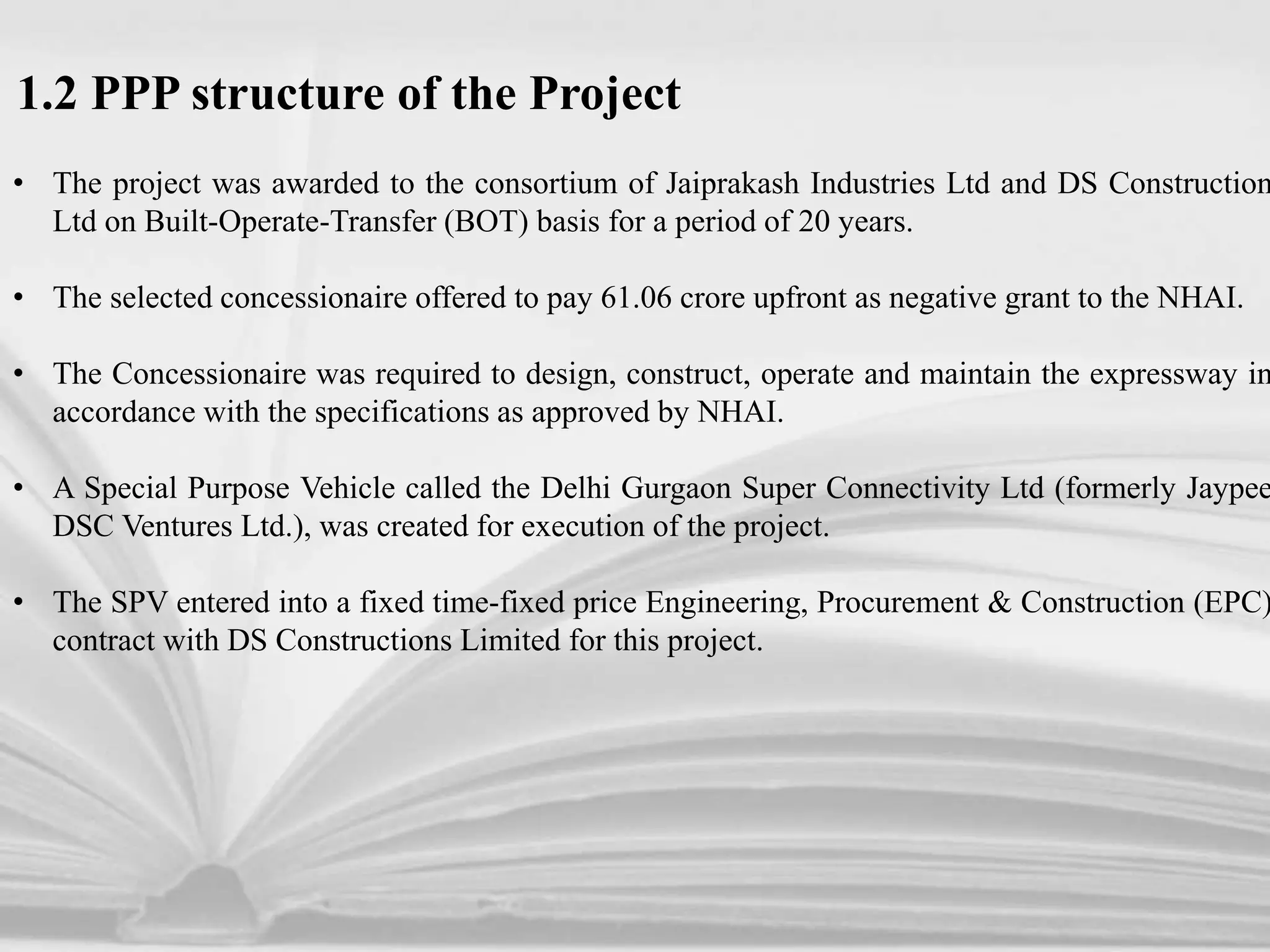 1.2 PPP structure of the Project
• The project was awarded to the consortium of Jaiprakash Industries Ltd and DS Construction
Ltd on Built-Operate-Transfer (BOT) basis for a period of 20 years.
• The selected concessionaire offered to pay 61.06 crore upfront as negative grant to the NHAI.
• The Concessionaire was required to design, construct, operate and maintain the expressway in
accordance with the specifications as approved by NHAI.
• A Special Purpose Vehicle called the Delhi Gurgaon Super Connectivity Ltd (formerly Jaypee
DSC Ventures Ltd.), was created for execution of the project.
• The SPV entered into a fixed time-fixed price Engineering, Procurement & Construction (EPC)
contract with DS Constructions Limited for this project.
 