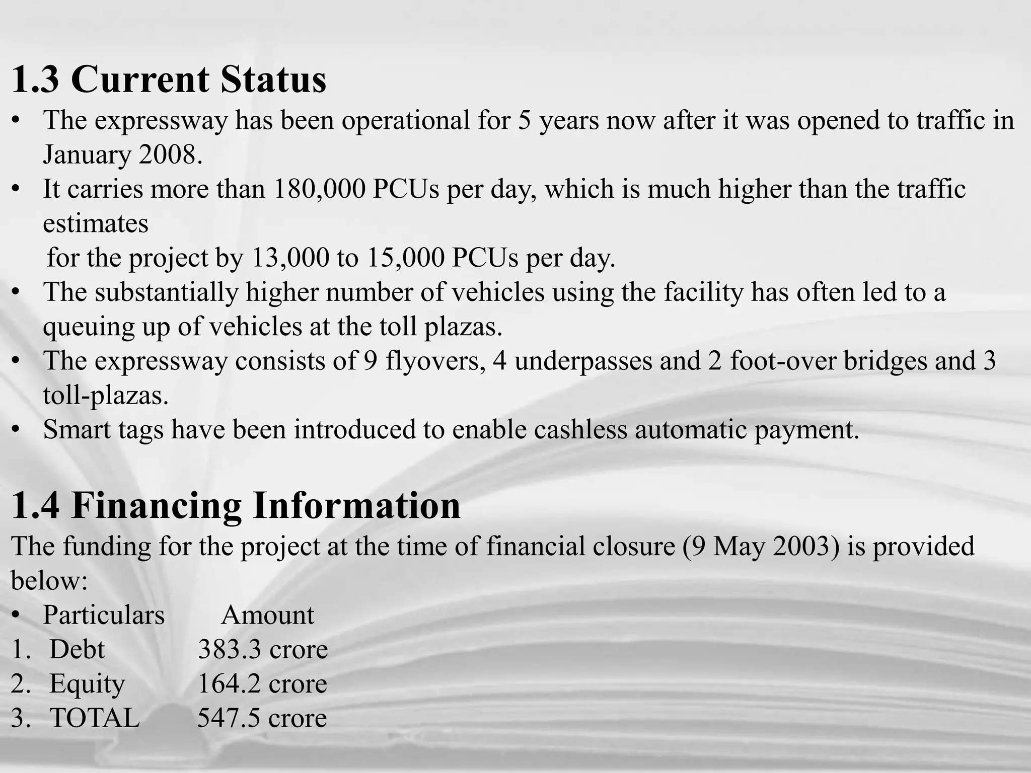 1.3 Current Status
• The expressway has been operational for 5 years now after it was opened to traffic in
January 2008.
• It carries more than 180,000 PCUs per day, which is much higher than the traffic
estimates
for the project by 13,000 to 15,000 PCUs per day.
• The substantially higher number of vehicles using the facility has often led to a
queuing up of vehicles at the toll plazas.
• The expressway consists of 9 flyovers, 4 underpasses and 2 foot-over bridges and 3
toll-plazas.
• Smart tags have been introduced to enable cashless automatic payment.
1.4 Financing Information
The funding for the project at the time of financial closure (9 May 2003) is provided
below:
• Particulars Amount
1. Debt 383.3 crore
2. Equity 164.2 crore
3. TOTAL 547.5 crore
 