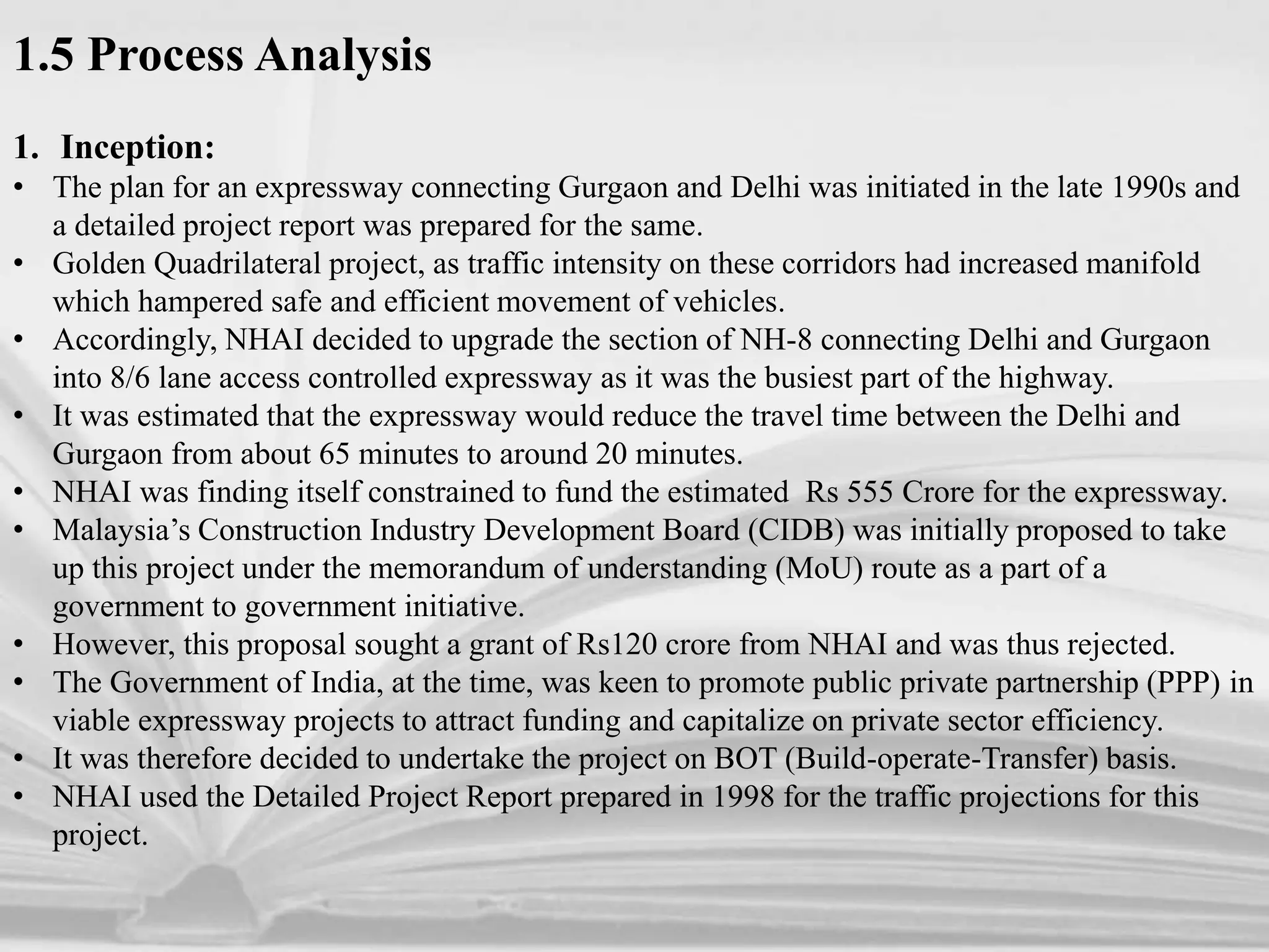 1.5 Process Analysis
1. Inception:
• The plan for an expressway connecting Gurgaon and Delhi was initiated in the late 1990s and
a detailed project report was prepared for the same.
• Golden Quadrilateral project, as traffic intensity on these corridors had increased manifold
which hampered safe and efficient movement of vehicles.
• Accordingly, NHAI decided to upgrade the section of NH-8 connecting Delhi and Gurgaon
into 8/6 lane access controlled expressway as it was the busiest part of the highway.
• It was estimated that the expressway would reduce the travel time between the Delhi and
Gurgaon from about 65 minutes to around 20 minutes.
• NHAI was finding itself constrained to fund the estimated Rs 555 Crore for the expressway.
• Malaysia’s Construction Industry Development Board (CIDB) was initially proposed to take
up this project under the memorandum of understanding (MoU) route as a part of a
government to government initiative.
• However, this proposal sought a grant of Rs120 crore from NHAI and was thus rejected.
• The Government of India, at the time, was keen to promote public private partnership (PPP) in
viable expressway projects to attract funding and capitalize on private sector efficiency.
• It was therefore decided to undertake the project on BOT (Build-operate-Transfer) basis.
• NHAI used the Detailed Project Report prepared in 1998 for the traffic projections for this
project.
 
