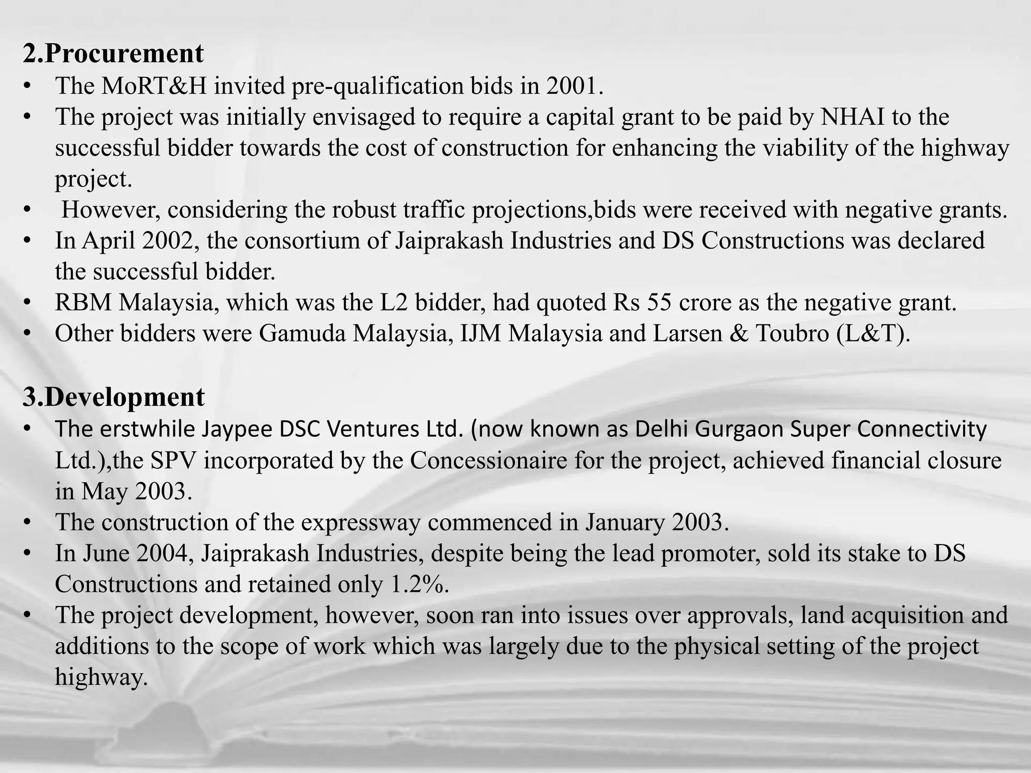 2.Procurement
• The MoRT&H invited pre-qualification bids in 2001.
• The project was initially envisaged to require a capital grant to be paid by NHAI to the
successful bidder towards the cost of construction for enhancing the viability of the highway
project.
• However, considering the robust traffic projections,bids were received with negative grants.
• In April 2002, the consortium of Jaiprakash Industries and DS Constructions was declared
the successful bidder.
• RBM Malaysia, which was the L2 bidder, had quoted Rs 55 crore as the negative grant.
• Other bidders were Gamuda Malaysia, IJM Malaysia and Larsen & Toubro (L&T).
3.Development
• The erstwhile Jaypee DSC Ventures Ltd. (now known as Delhi Gurgaon Super Connectivity
Ltd.),the SPV incorporated by the Concessionaire for the project, achieved financial closure
in May 2003.
• The construction of the expressway commenced in January 2003.
• In June 2004, Jaiprakash Industries, despite being the lead promoter, sold its stake to DS
Constructions and retained only 1.2%.
• The project development, however, soon ran into issues over approvals, land acquisition and
additions to the scope of work which was largely due to the physical setting of the project
highway.
 