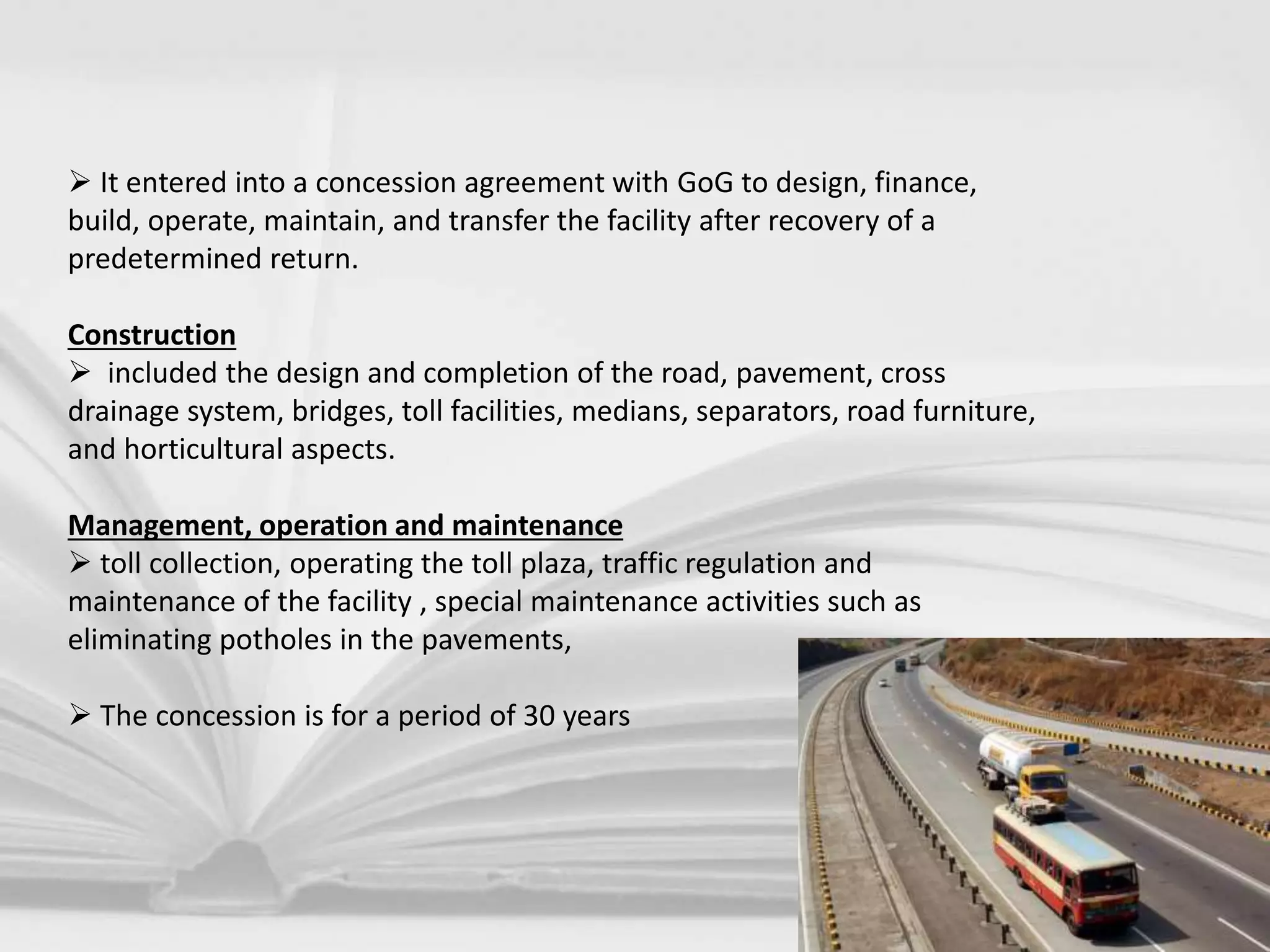  It entered into a concession agreement with GoG to design, finance,
build, operate, maintain, and transfer the facility after recovery of a
predetermined return.
Construction
 included the design and completion of the road, pavement, cross
drainage system, bridges, toll facilities, medians, separators, road furniture,
and horticultural aspects.
Management, operation and maintenance
 toll collection, operating the toll plaza, traffic regulation and
maintenance of the facility , special maintenance activities such as
eliminating potholes in the pavements,
 The concession is for a period of 30 years
 