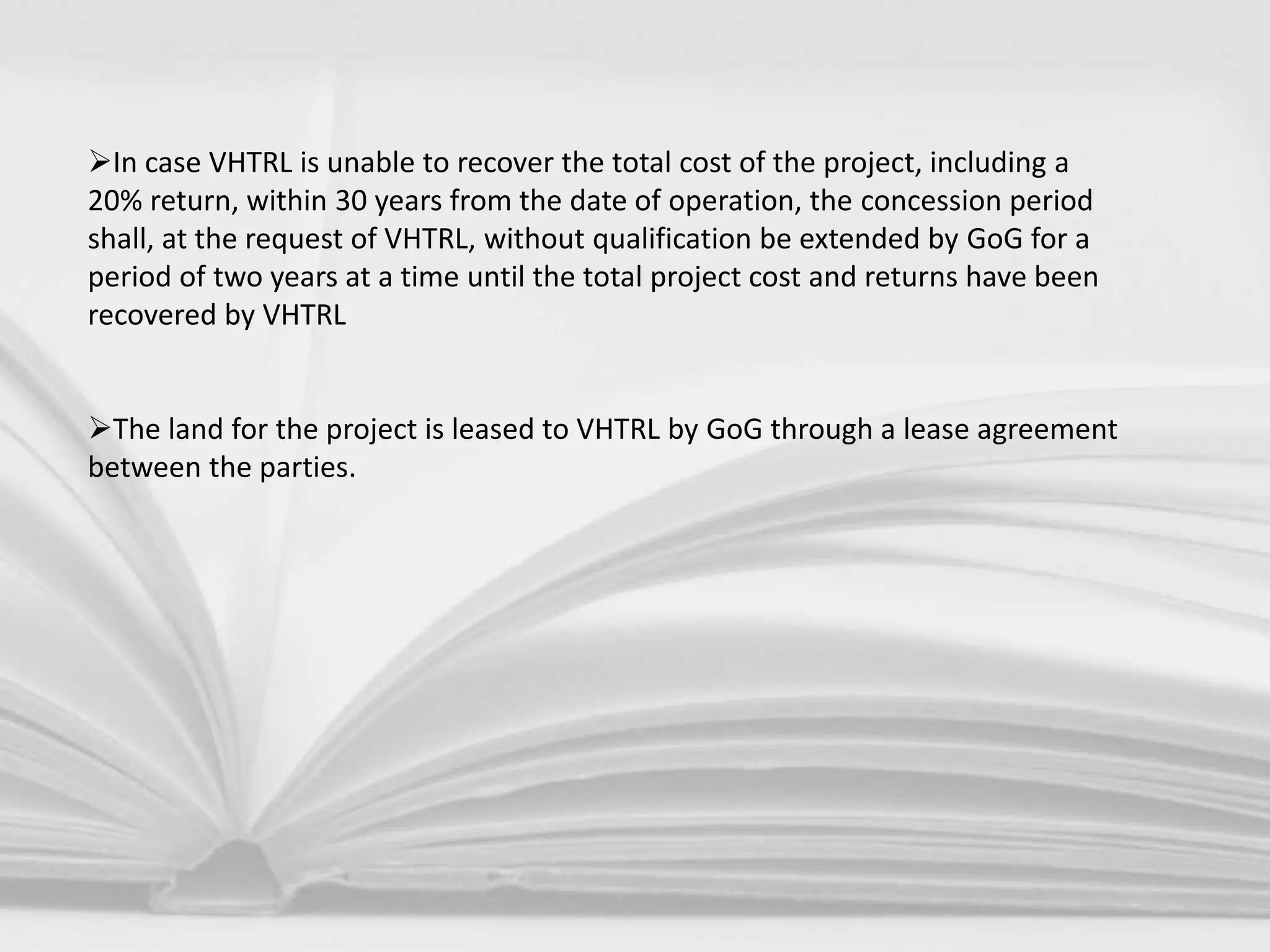 In case VHTRL is unable to recover the total cost of the project, including a
20% return, within 30 years from the date of operation, the concession period
shall, at the request of VHTRL, without qualification be extended by GoG for a
period of two years at a time until the total project cost and returns have been
recovered by VHTRL
The land for the project is leased to VHTRL by GoG through a lease agreement
between the parties.
 