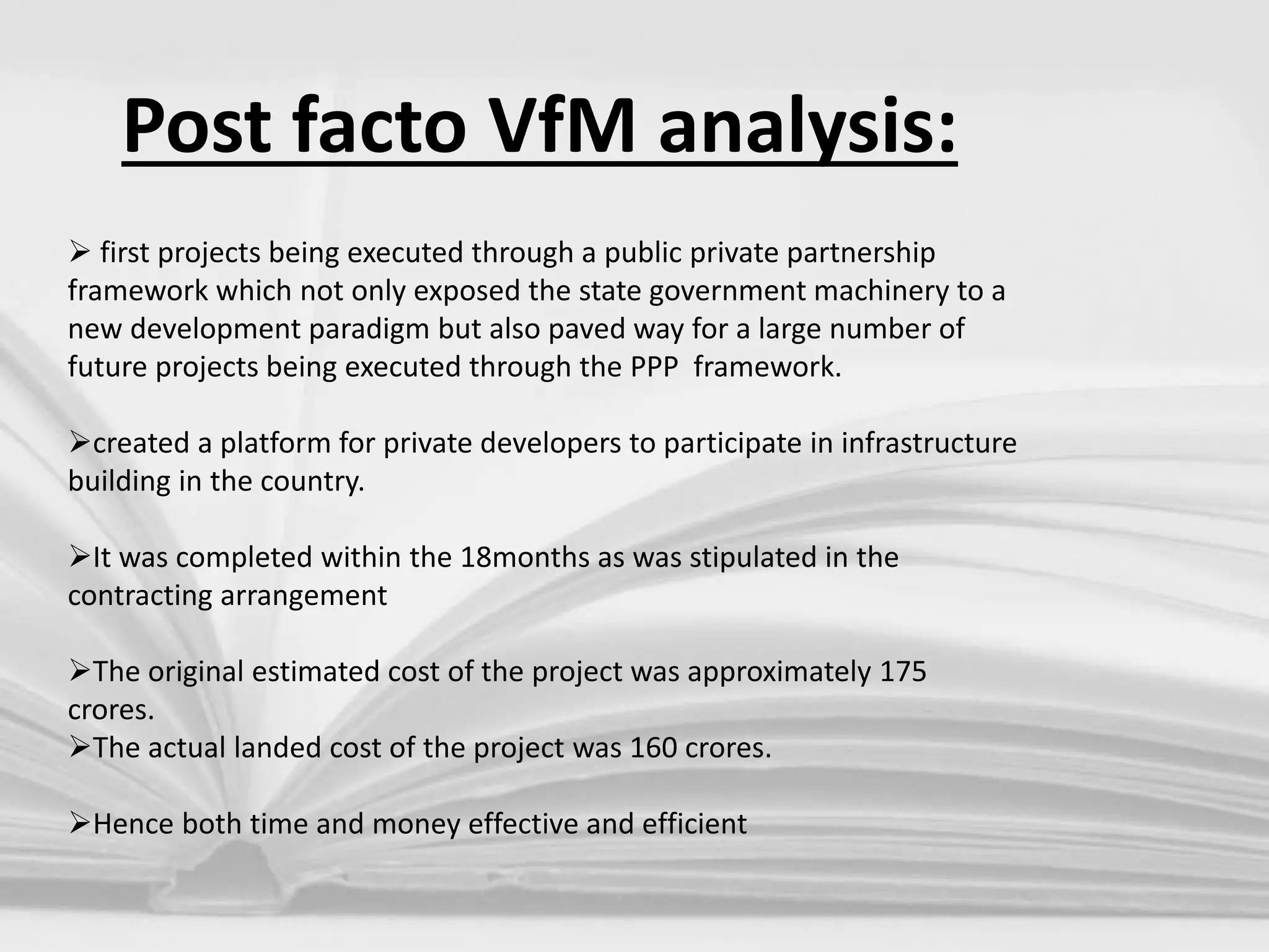 Post facto VfM analysis:
 first projects being executed through a public private partnership
framework which not only exposed the state government machinery to a
new development paradigm but also paved way for a large number of
future projects being executed through the PPP framework.
created a platform for private developers to participate in infrastructure
building in the country.
It was completed within the 18months as was stipulated in the
contracting arrangement
The original estimated cost of the project was approximately 175
crores.
The actual landed cost of the project was 160 crores.
Hence both time and money effective and efficient
 