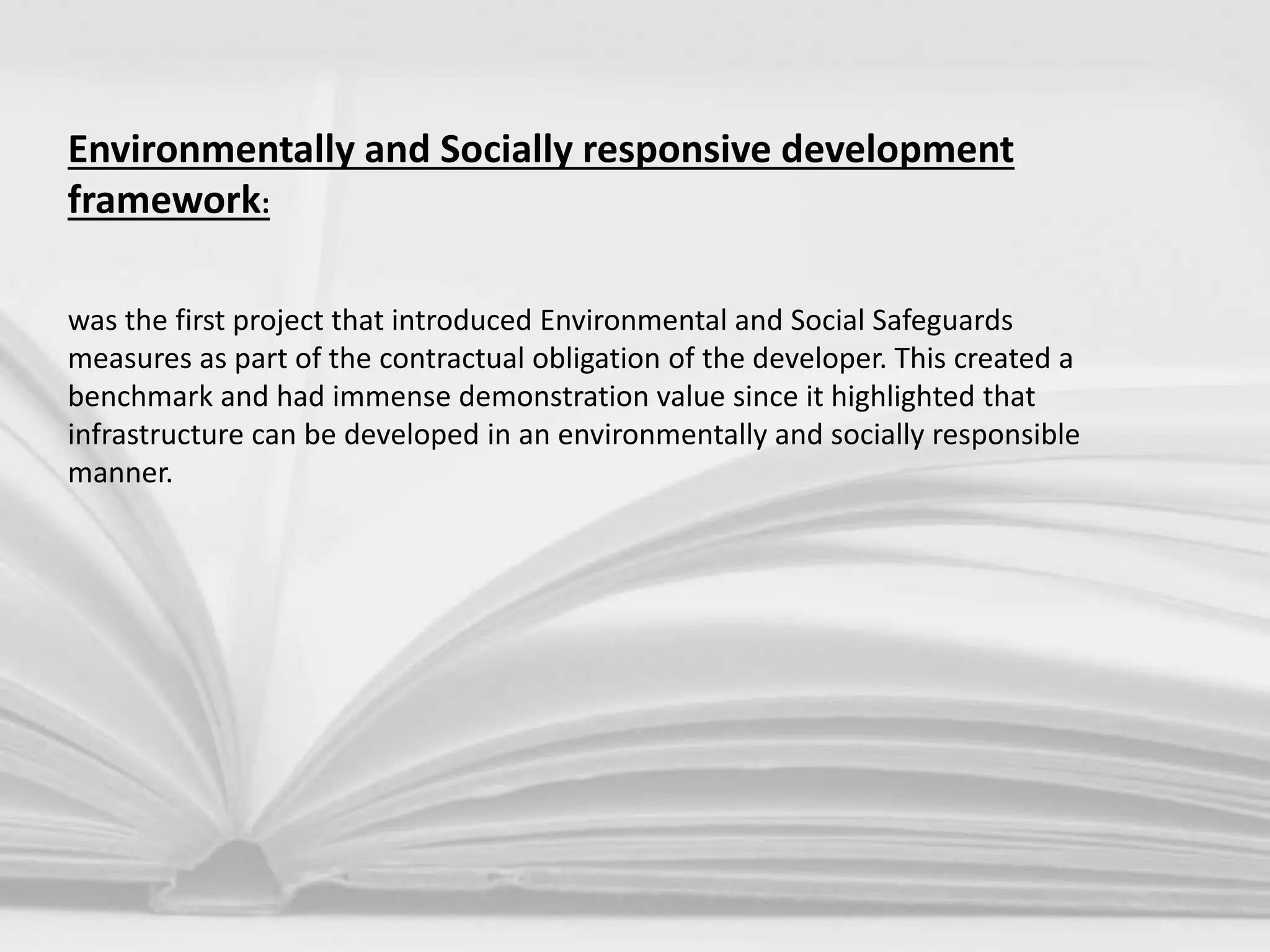 Environmentally and Socially responsive development
framework:
was the first project that introduced Environmental and Social Safeguards
measures as part of the contractual obligation of the developer. This created a
benchmark and had immense demonstration value since it highlighted that
infrastructure can be developed in an environmentally and socially responsible
manner.
 