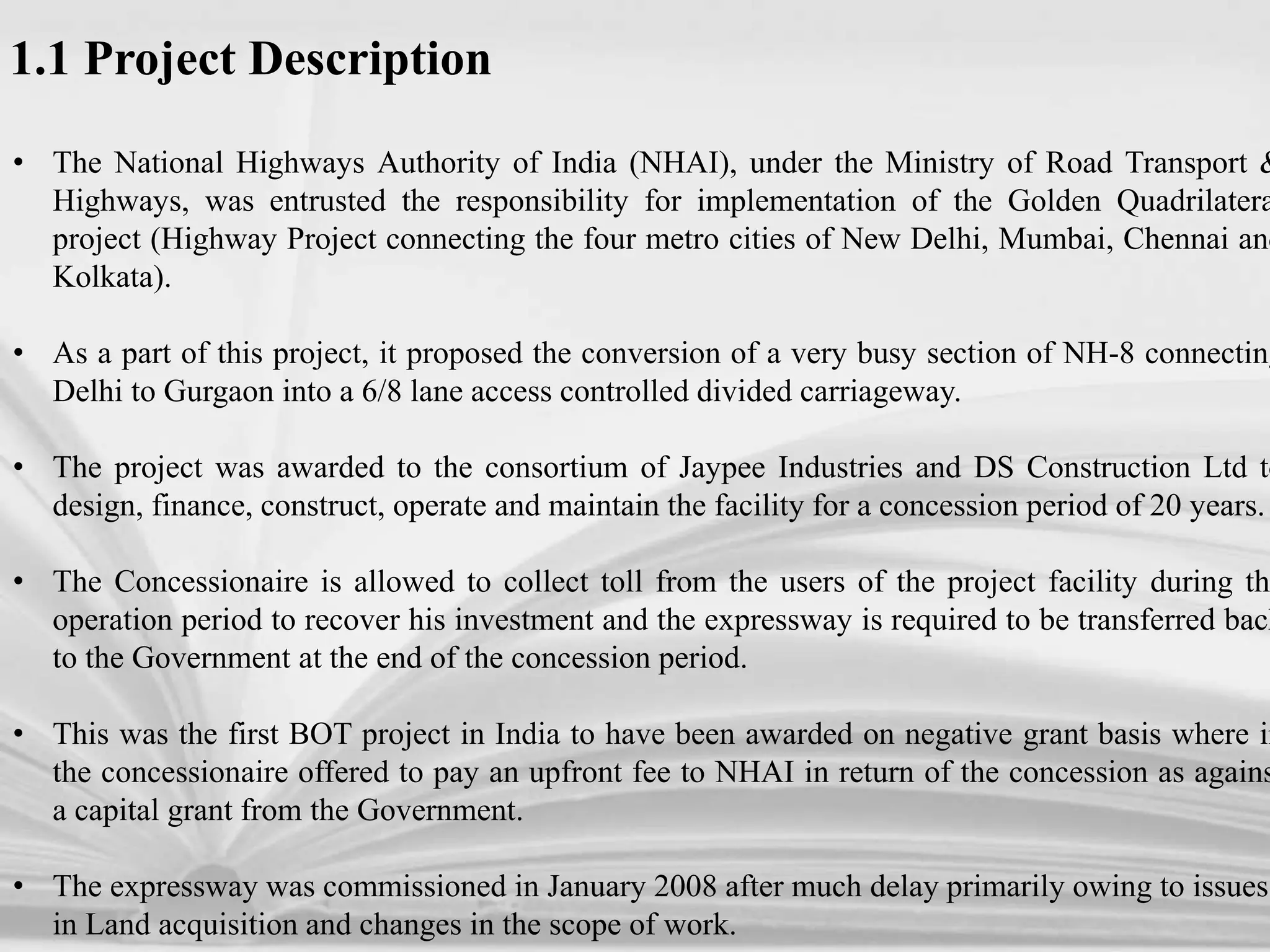 • The National Highways Authority of India (NHAI), under the Ministry of Road Transport &
Highways, was entrusted the responsibility for implementation of the Golden Quadrilatera
project (Highway Project connecting the four metro cities of New Delhi, Mumbai, Chennai and
Kolkata).
• As a part of this project, it proposed the conversion of a very busy section of NH-8 connecting
Delhi to Gurgaon into a 6/8 lane access controlled divided carriageway.
• The project was awarded to the consortium of Jaypee Industries and DS Construction Ltd to
design, finance, construct, operate and maintain the facility for a concession period of 20 years.
• The Concessionaire is allowed to collect toll from the users of the project facility during the
operation period to recover his investment and the expressway is required to be transferred back
to the Government at the end of the concession period.
• This was the first BOT project in India to have been awarded on negative grant basis where in
the concessionaire offered to pay an upfront fee to NHAI in return of the concession as agains
a capital grant from the Government.
• The expressway was commissioned in January 2008 after much delay primarily owing to issues
in Land acquisition and changes in the scope of work.
1.1 Project Description
 