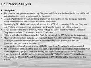 1.5 Process Analysis
1. Inception:
• The plan for an expressway connecting Gurgaon and Delhi was initiated in the late 1990s and
a detailed project report was prepared for the same.
• Golden Quadrilateral project, as traffic intensity on these corridors had increased manifold
which hampered safe and efficient movement of vehicles.
• Accordingly, NHAI decided to upgrade the section of NH-8 connecting Delhi and Gurgaon
into 8/6 lane access controlled expressway as it was the busiest part of the highway.
• It was estimated that the expressway would reduce the travel time between the Delhi and
Gurgaon from about 65 minutes to around 20 minutes.
• NHAI was finding itself constrained to fund the estimated Rs 555 Crore for the expressway.
• Malaysia’s Construction Industry Development Board (CIDB) was initially proposed to take
up this project under the memorandum of understanding (MoU) route as a part of a
government to government initiative.
• However, this proposal sought a grant of Rs120 crore from NHAI and was thus rejected.
• The Government of India, at the time, was keen to promote public private partnership (PPP) in
viable expressway projects to attract funding and capitalize on private sector efficiency.
• It was therefore decided to undertake the project on BOT (Build-operate-Transfer) basis.
• NHAI used the Detailed Project Report prepared in 1998 for the traffic projections for this
project.
 