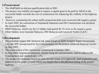 2.Procurement
• The MoRT&H invited pre-qualification bids in 2001.
• The project was initially envisaged to require a capital grant to be paid by NHAI to the
successful bidder towards the cost of construction for enhancing the viability of the highway
project.
• However, considering the robust traffic projections,bids were received with negative grants.
• In April 2002, the consortium of Jaiprakash Industries and DS Constructions was declared
the successful bidder.
• RBM Malaysia, which was the L2 bidder, had quoted Rs 55 crore as the negative grant.
• Other bidders were Gamuda Malaysia, IJM Malaysia and Larsen & Toubro (L&T).
3.Development
• The erstwhile Jaypee DSC Ventures Ltd. (now known as Delhi Gurgaon Super Connectivity
Ltd.),the SPV incorporated by the Concessionaire for the project, achieved financial closure
in May 2003.
• The construction of the expressway commenced in January 2003.
• In June 2004, Jaiprakash Industries, despite being the lead promoter, sold its stake to DS
Constructions and retained only 1.2%.
• The project development, however, soon ran into issues over approvals, land acquisition and
additions to the scope of work which was largely due to the physical setting of the project
highway.
 