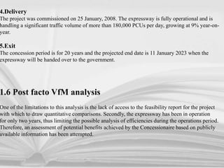 4.Delivery
The project was commissioned on 25 January, 2008. The expressway is fully operational and is
handling a significant traffic volume of more than 180,000 PCUs per day, growing at 9% year-on-
year.
5.Exit
The concession period is for 20 years and the projected end date is 11 January 2023 when the
expressway will be handed over to the government.
1.6 Post facto VfM analysis
One of the limitations to this analysis is the lack of access to the feasibility report for the project
with which to draw quantitative comparisons. Secondly, the expressway has been in operation
for only two years, thus limiting the possible analysis of efficiencies during the operations period.
Therefore, an assessment of potential benefits achieved by the Concessionaire based on publicly
available information has been attempted.
 