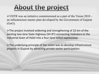 VHTR was an initiative commissioned as a part of the Vision 2010 –
an infrastructure master plan developed by the Government of Gujarat
(GoG).
The project involved widening and strengthening of 32 km of the
existing two-lane State Highway (SH 87) connecting Vadodara to the
industrial town of Halol into a four-lane tolled expressway.
The underlying principle of the vision was to develop infrastructure
projects in Gujarat by attracting private sector participation.
 