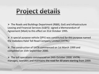  The Roads and Buildings Department (R&B), GoG and Infrastructure
Leasing and Financial Services (IL&FS) signed a Memorandum of
Agreement (MoA) to this effect on 31st October 1995.
 A special purpose vehicle (SPV) was constituted for this purpose named
the Vadodara Halol Toll Road Company Limited (VHTRL)
 The construction of VHTR commenced on 1st March 1999 and
completed on 15th September 2000.
 The toll operations commenced on 24th October 2000. VHTRL
manages, operates and maintains the road for 30 years starting from 2000.
 