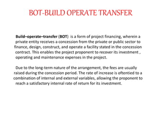Build–operate–transfer (BOT) is a form of project financing, wherein a
private entity receives a concession from the private or public sector to
finance, design, construct, and operate a facility stated in the concession
contract. This enables the project proponent to recover its investment ,
operating and maintenance expenses in the project.
Due to the long-term nature of the arrangement, the fees are usually
raised during the concession period. The rate of increase is oftentied to a
combination of internal and external variables, allowing the proponent to
reach a satisfactory internal rate of return for its investment.
BOT-BUILD OPERATE TRANSFER
 