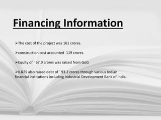 Financing Information
The cost of the project was 161 crores.
construction cost accounted 119 crores.
Equity of ` 67.9 crores was raised from GoG
IL&FS also raised debt of ` 93.2 crores through various Indian
financial institutions including Industrial Development Bank of India,
 