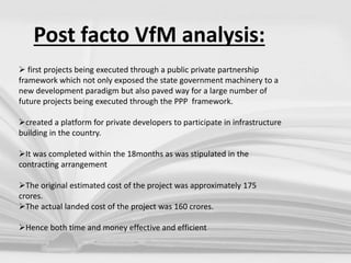 Post facto VfM analysis:
 first projects being executed through a public private partnership
framework which not only exposed the state government machinery to a
new development paradigm but also paved way for a large number of
future projects being executed through the PPP framework.
created a platform for private developers to participate in infrastructure
building in the country.
It was completed within the 18months as was stipulated in the
contracting arrangement
The original estimated cost of the project was approximately 175
crores.
The actual landed cost of the project was 160 crores.
Hence both time and money effective and efficient
 