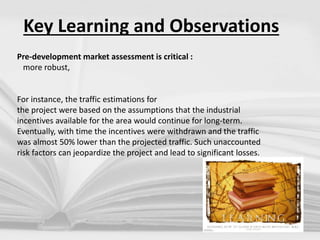 Key Learning and Observations
Pre-development market assessment is critical :
more robust,
For instance, the traffic estimations for
the project were based on the assumptions that the industrial
incentives available for the area would continue for long-term.
Eventually, with time the incentives were withdrawn and the traffic
was almost 50% lower than the projected traffic. Such unaccounted
risk factors can jeopardize the project and lead to significant losses.
 
