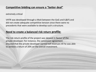 Competitive bidding can ensure a “better deal”
extremely critical
VHTR was developed through a MoA between the GoG and IL&FS and
did not create adequate competitive tension since there were no
precedents that were available to develop such a structure.
Need to create a balanced risk return profile:
The risk return profile of the project was skewed in favour of the
private developer. For instance, the concession agreement
ensured that the private developer earned toll revenues till he was able
to achieve a return of 20% on the overall investment.
 