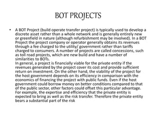 BOT PROJECTS
• A BOT Project (build operate transfer project) is typically used to develop a
discrete asset rather than a whole network and is generally entirely new
or greenfield in nature (although refurbishment may be involved). In a BOT
Project the project company or operator generally obtains its revenues
through a fee charged to the utility/ government rather than tariffs
charged to consumers. A number of projects are called concessions, such
as toll road projects, which are new build and have a number of
similarities to BOTs.
In general, a project is financially viable for the private entity if the
revenues generated by the project cover its cost and provide sufficient
return on investment. On the other hand, the viability of the project for
the host government depends on its efficiency in comparison with the
economics of financing the project with public funds. Even if the host
government could borrow money on better conditions compared to that
of the public sector, other factors could offset this particular advantage.
For example, the expertise and efficiency that the private entity is
expected to bring as well as the risk transfer. Therefore the private entity
bears a substantial part of the risk
 
