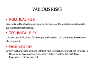 VARIOUS RISKS
• POLITICAL RISK
especially in the developing countries because of the possibility of dramatic
overnight political change.
• TECHNICAL RISK
construction difficulties, for example unforeseen soil conditions, breakdown
of equipment.
• Financing risk
foreign exchange rate risk and interest rate fluctuation, market risk (change in
the price of raw materials), income risk (over-optimistic cash-flow
forecasts), cost overrun risk
 