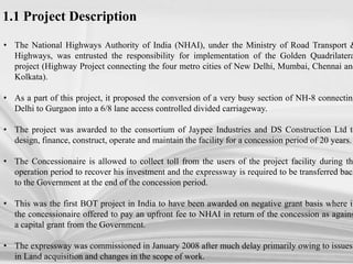 • The National Highways Authority of India (NHAI), under the Ministry of Road Transport &
Highways, was entrusted the responsibility for implementation of the Golden Quadrilatera
project (Highway Project connecting the four metro cities of New Delhi, Mumbai, Chennai and
Kolkata).
• As a part of this project, it proposed the conversion of a very busy section of NH-8 connecting
Delhi to Gurgaon into a 6/8 lane access controlled divided carriageway.
• The project was awarded to the consortium of Jaypee Industries and DS Construction Ltd to
design, finance, construct, operate and maintain the facility for a concession period of 20 years.
• The Concessionaire is allowed to collect toll from the users of the project facility during the
operation period to recover his investment and the expressway is required to be transferred back
to the Government at the end of the concession period.
• This was the first BOT project in India to have been awarded on negative grant basis where in
the concessionaire offered to pay an upfront fee to NHAI in return of the concession as agains
a capital grant from the Government.
• The expressway was commissioned in January 2008 after much delay primarily owing to issues
in Land acquisition and changes in the scope of work.
1.1 Project Description
 