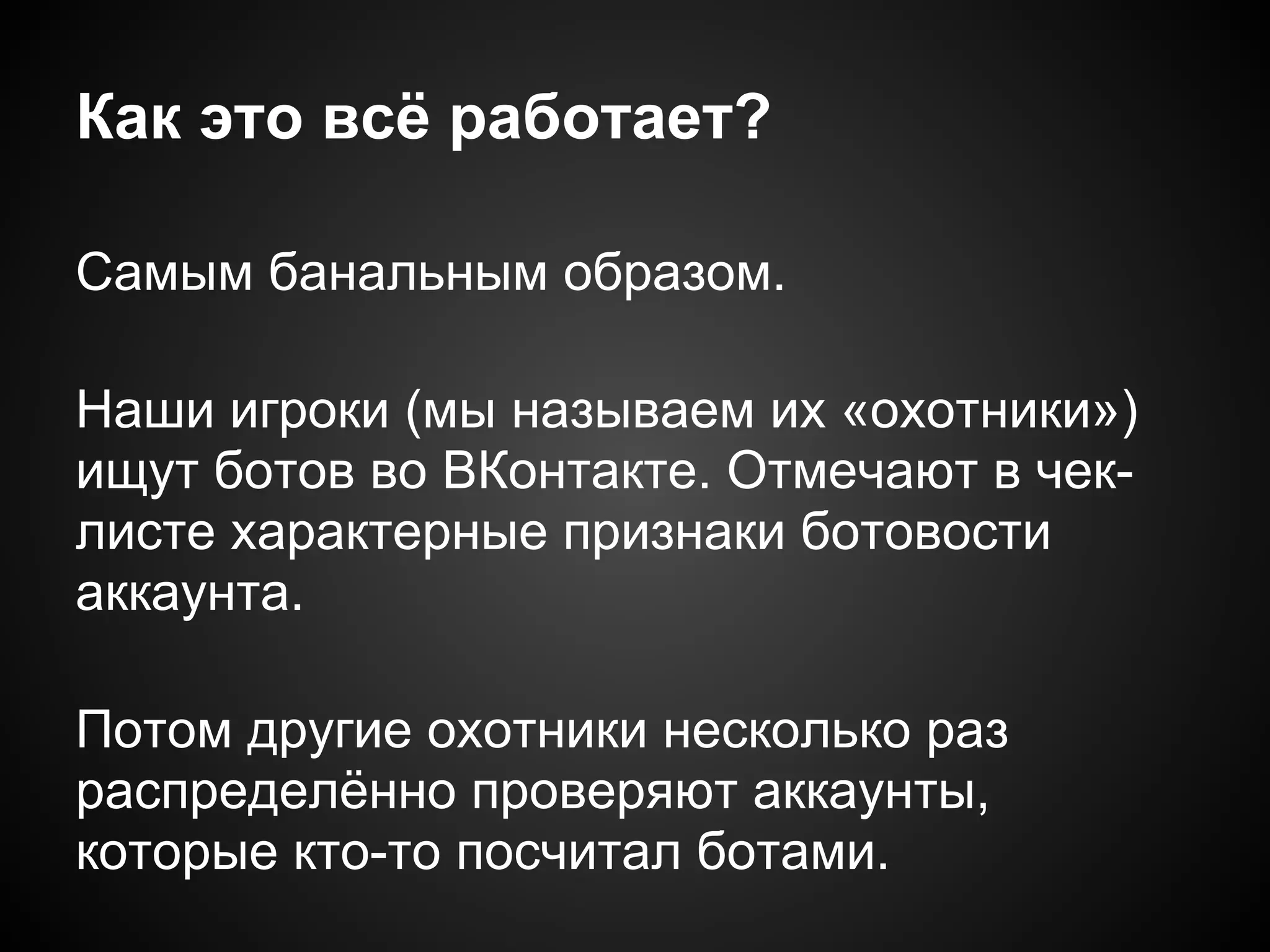 Как это всё работает?

Самым банальным образом.

Наши игроки (мы называем их «охотники»)
ищут ботов во ВКонтакте. Отмечают в чек-
листе характерные признаки ботовости
аккаунта.

Потом другие охотники несколько раз
распределённо проверяют аккаунты,
которые кто-то посчитал ботами.
 
