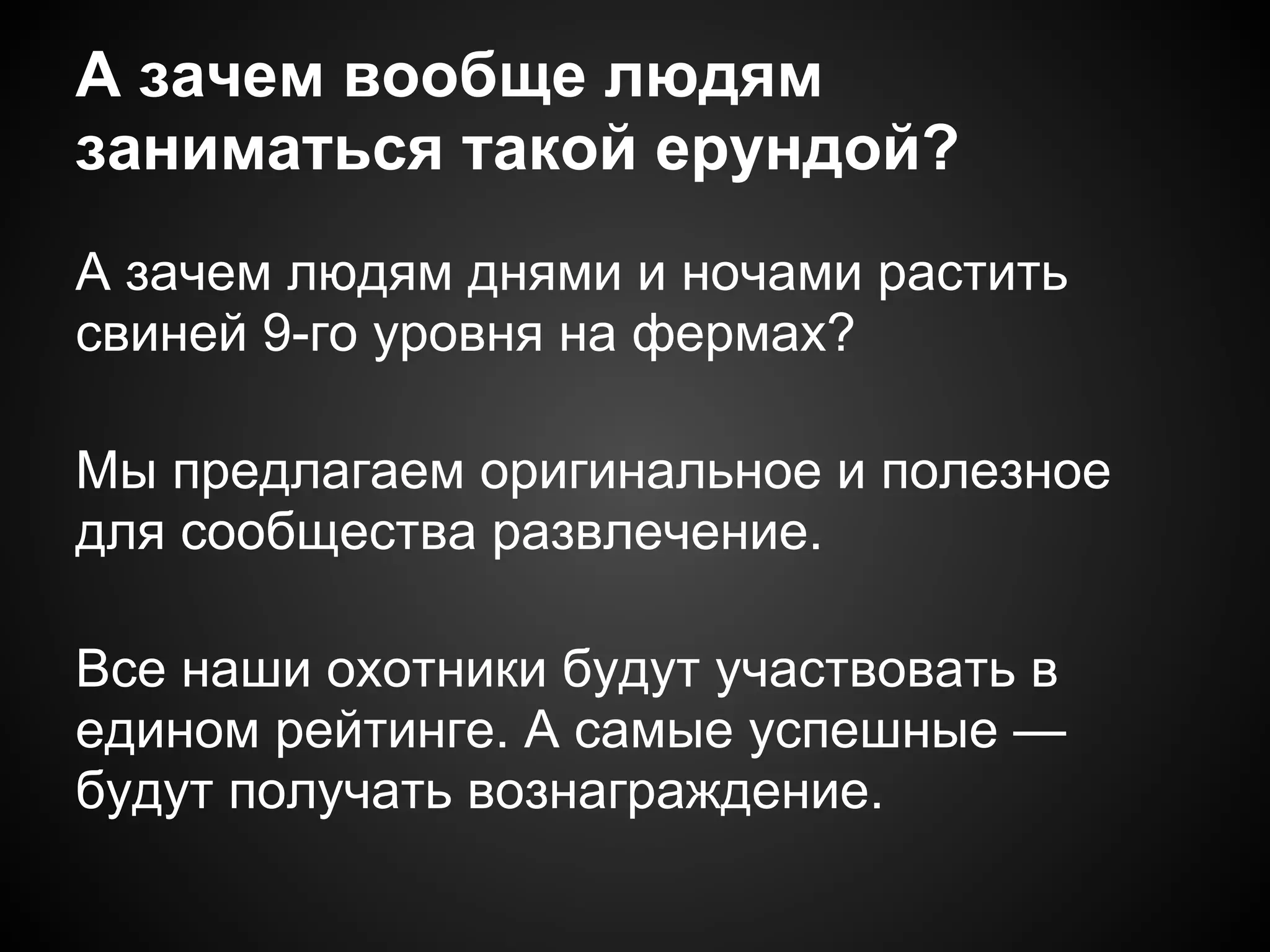 А зачем вообще людям
заниматься такой ерундой?
А зачем людям днями и ночами растить
свиней 9-го уровня на фермах?

Мы предлагаем оригинальное и полезное
для сообщества развлечение.

Все наши охотники будут участвовать в
едином рейтинге. А самые успешные —
будут получать вознаграждение.
 
