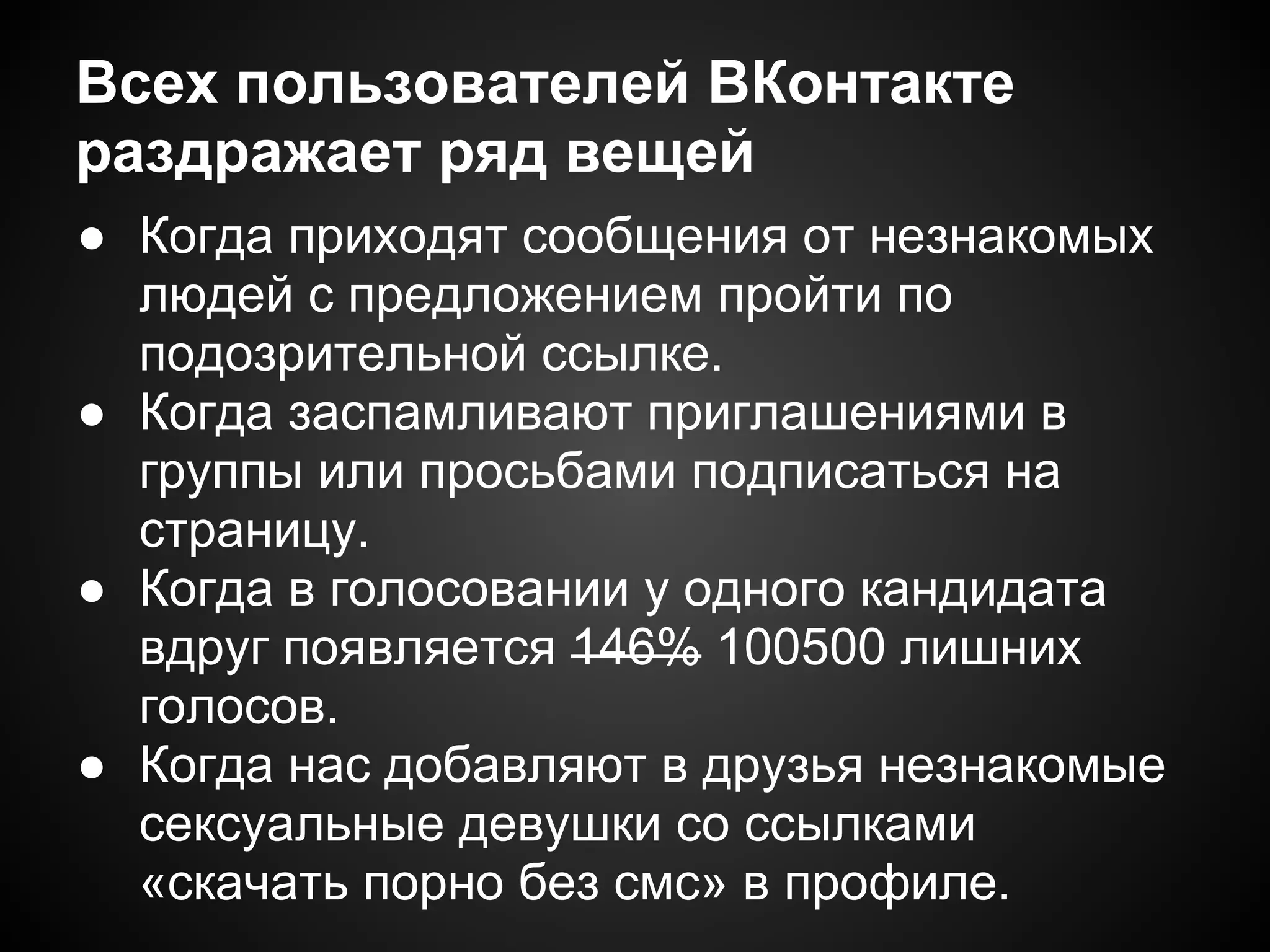 Всех пользователей ВКонтакте
раздражает ряд вещей
● Когда приходят сообщения от незнакомых
  людей с предложением пройти по
  подозрительной ссылке.
● Когда заспамливают приглашениями в
  группы или просьбами подписаться на
  страницу.
● Когда в голосовании у одного кандидата
  вдруг появляется 146% 100500 лишних
  голосов.
● Когда нас добавляют в друзья незнакомые
  сексуальные девушки со ссылками
  «скачать порно без смс» в профиле.
 