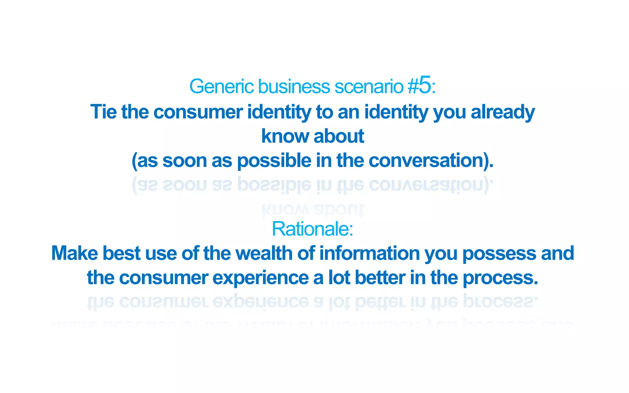 Generic business scenario #5:
Tie the consumer identity to an identity you already
know about
(as soon as possible in the conversation).
Rationale:
Make best use of the wealth of information you possess and
the consumer experience a lot better in the process.
 
