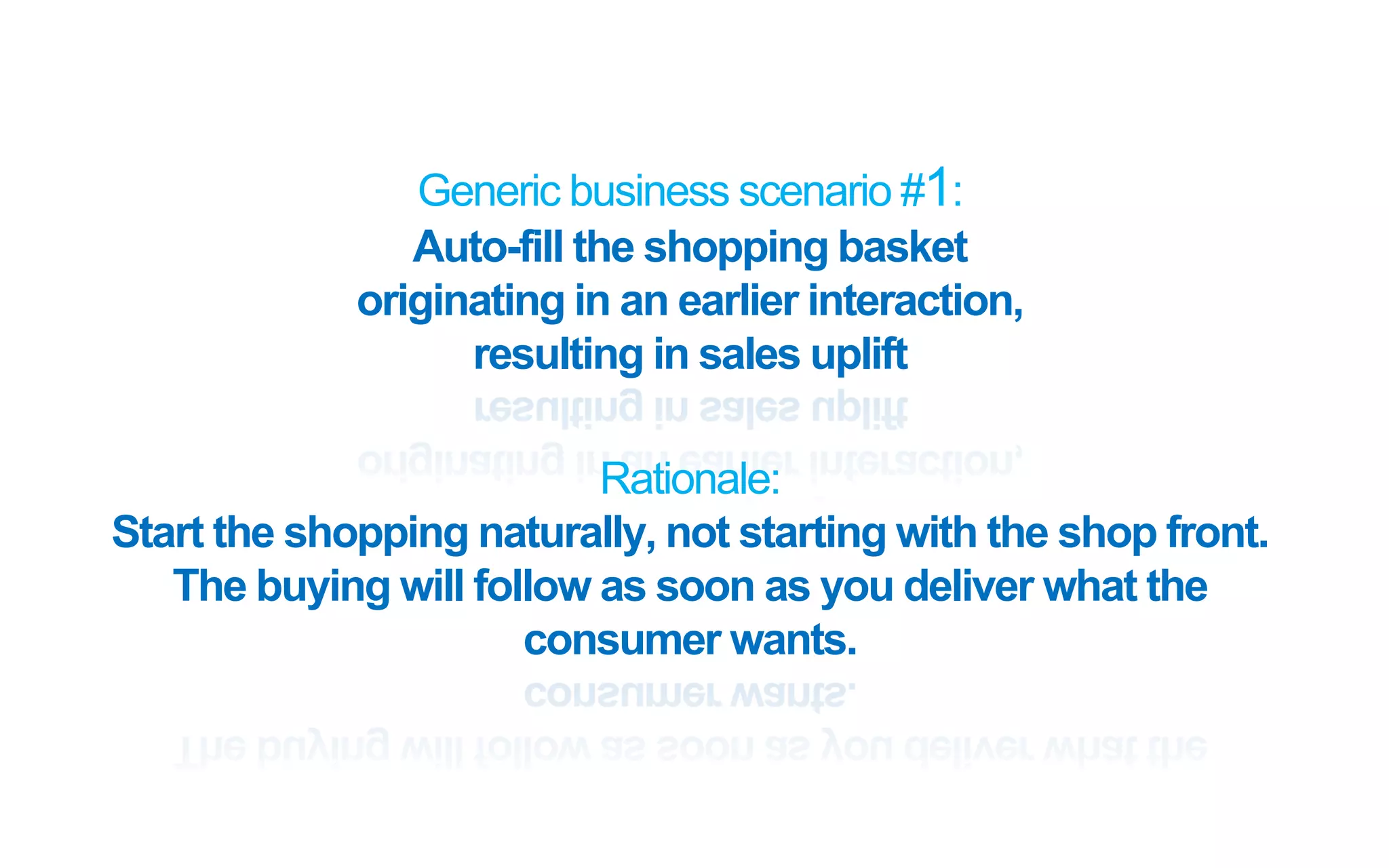 Generic business scenario #1:
Auto-fill the shopping basket
originating in an earlier interaction,
resulting in sales uplift
Rationale:
Start the shopping naturally, not starting with the shop front.
The buying will follow as soon as you deliver what the
consumer wants.
 