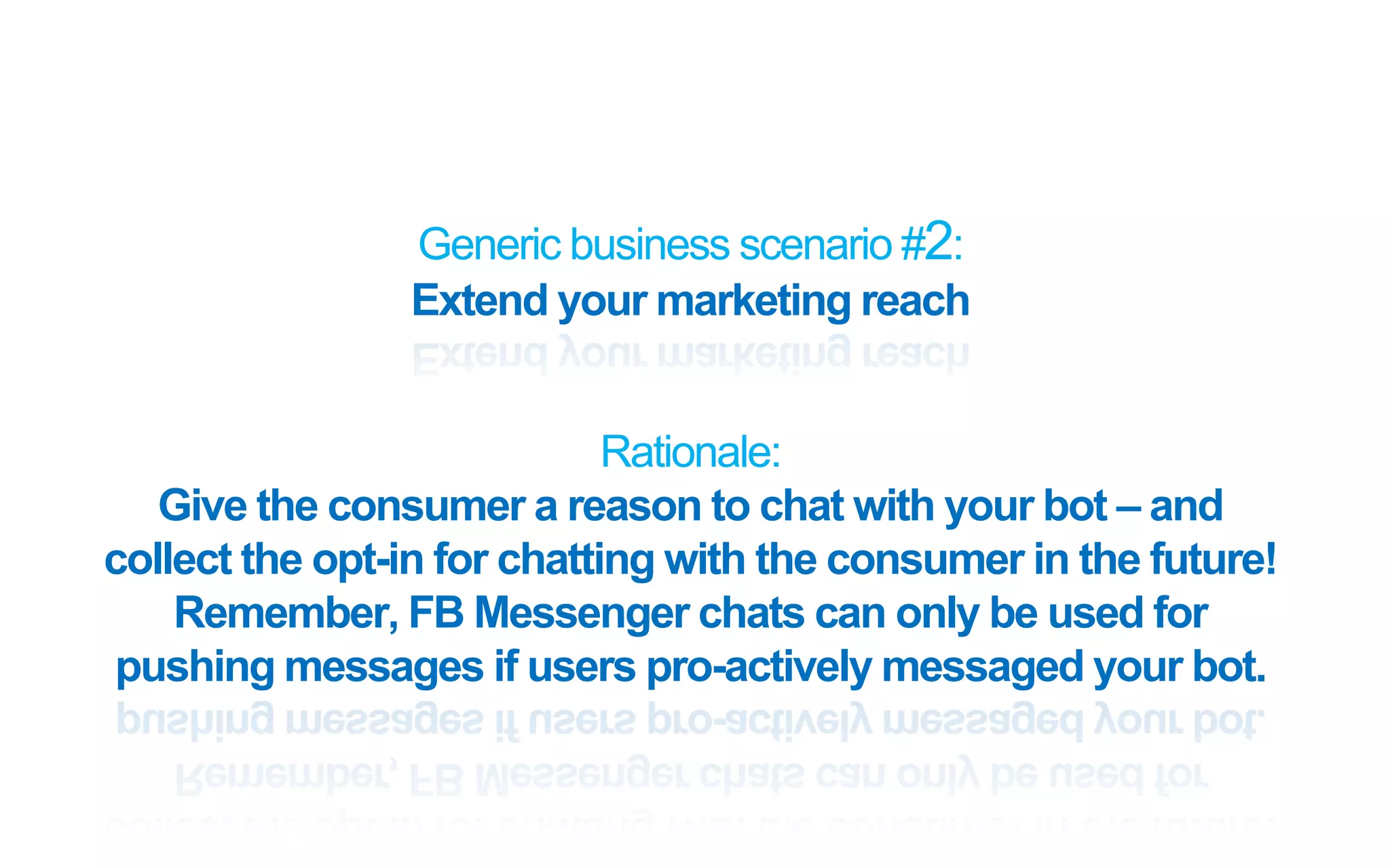 Generic business scenario #2:
Extend your marketing reach
Rationale:
Give the consumer a reason to chat with your bot – and
collect the opt-in for chatting with the consumer in the future!
Remember, FB Messenger chats can only be used for
pushing messages if users pro-actively messaged your bot.
 
