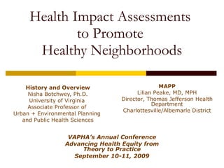 Health Impact Assessments  to Promote  Healthy Neighborhoods History and Overview Nisha Botchwey, Ph.D. University of Virginia  Associate Professor of  Urban + Environmental Planning  and Public Health Sciences MAPP Lilian Peake, MD, MPH Director, Thomas Jefferson Health Department Charlottesville/Albemarle District VAPHA’s Annual Conference Advancing Health Equity from Theory to Practice September 10-11, 2009 
