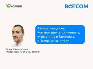 Автоматизация на
Комуникацията с Клиентите,
Маркетинга и Таргетинга
с Помощта на ЧатБот
Велик Хазнатарлиев
Управляващ партньор, Botcom
 