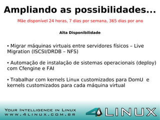 Ampliando as possibilidades...
    Mãe disponível 24 horas, 7 dias por semana, 365 dias por ano

                        Alta Disponibilidade


●Migrar máquinas virtuais entre servidores físicos – Live
Migration (ISCSI/DRDB – NFS)

●Automação de instalação de sistemas operacionais (deploy)
com Cfengine e FAI

●Trabalhar com kernels Linux customizados para DomU e
kernels customizados para cada máquina virtual
 