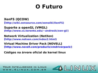 O Futuro

XenFS (QCOW)
(http://wiki.xensource.com/xenwiki/XenFS)
Suporte a openGL (VMGL)
(http://www.cs.toronto.edu/~andreslc/xen-gl/)

Network Virtualization (NetXen)
(http://www.netxen.com/index2.html)
Virtual Machine Driver Pack [NOVELL]
(http://www.novell.com/products/vmdriverpack/)

Códigos na árvore oficial do kernel linux
 